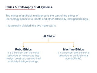 Ethics & Philosophy of AI systems.
The ethics of artiﬁcial intelligence is the part of the ethics of
technology speciﬁc to robots and other artiﬁcially intelligent beings.
It is typically divided into two major parts.
AI Ethics
Robo Ethics
It is a concern with the moral
behaviour of humans as they
design, construct, use and treat
artiﬁcially intelligent beings.
Machine Ethics
It is a concern with the moral
behaviour of artiﬁcial moral
agents(AMAs).
 
