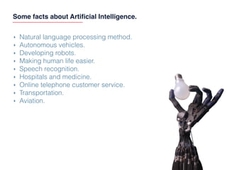 Some facts about Artiﬁcial Intelligence.
‣ Natural language processing method.
‣ Autonomous vehicles.
‣ Developing robots.
‣ Making human life easier.
‣ Speech recognition.
‣ Hospitals and medicine.
‣ Online telephone customer service.
‣ Transportation.
‣ Aviation.
 