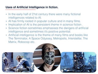 Uses of Artiﬁcial Intelligence in ﬁction.
‣ In the early half of 21st century there were many ﬁctional
intelligences related to AI.
‣ AI has ﬁrmly rooted in popular culture and in many ﬁlms.
‣ Implication of AI is the persistent theme in science ﬁction .
‣ Science ﬁction sometimes emphasises the dangers of artiﬁcial
intelligence and sometimes it’s positive potential.
‣ Artiﬁcial intelligence is the theme of many ﬁlms and books like
The Terminator, A Space Odyssey, Metropolis, Interstellar, The
Matrix, Robocop etc.
 