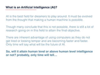AI is the best ﬁeld for dreamers to play around. It must be evolved
from the thought that making a human machine is possible.
Though many conclude that this is not possible, there is still a lot of
research going on in this ﬁeld to attain the ﬁnal objective.
There are inherent advantage of using computers as they do not
get tired or loosing temper and are becoming faster and faster.
Only time will say what will be the future of AI.
So, will it attain human level or above human level intelligence
or not? probably, only time will tell…
What is an Artiﬁcial Intelligence (AI)?
 