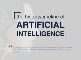 the history/timeline of
ARTIFICIAL
INTELLIGENCE
A lot of what AI is being used for today only scratches the surface of what
can be done. It will become so ubiquitous that we won't even call it AI
anymore.
“
 