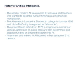 History of Artiﬁcial Intelligence.
‣ The seed of modern AI was planted by classical philosophers
who wanted to describe human thinking as a mechanical
manipulation.
‣ The AI research founded at Dartmouth college in summer 1956
and “John McCarthy is regarded as father of AI”.
‣ The project faced difﬁculty in 1973 in response to criticism of
James Lighthill and on going pressure from government and
stopped funding on directed research into AI.
‣ Investment and interest in AI boomed in ﬁrst decade of 21st
century.
 