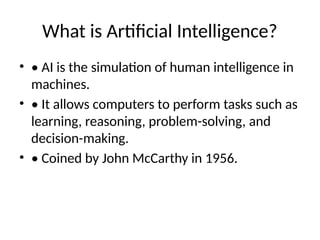 What is Artificial Intelligence?
• • AI is the simulation of human intelligence in
machines.
• • It allows computers to perform tasks such as
learning, reasoning, problem-solving, and
decision-making.
• • Coined by John McCarthy in 1956.
 