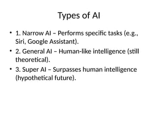 Types of AI
• 1. Narrow AI – Performs specific tasks (e.g.,
Siri, Google Assistant).
• 2. General AI – Human-like intelligence (still
theoretical).
• 3. Super AI – Surpasses human intelligence
(hypothetical future).
 