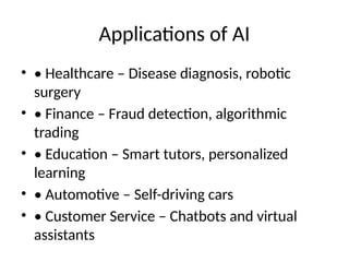 Applications of AI
• • Healthcare – Disease diagnosis, robotic
surgery
• • Finance – Fraud detection, algorithmic
trading
• • Education – Smart tutors, personalized
learning
• • Automotive – Self-driving cars
• • Customer Service – Chatbots and virtual
assistants
 