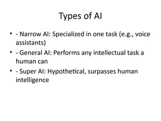 Types of AI
• - Narrow AI: Specialized in one task (e.g., voice
assistants)
• - General AI: Performs any intellectual task a
human can
• - Super AI: Hypothetical, surpasses human
intelligence