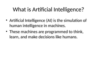What is Artificial Intelligence?
• Artificial Intelligence (AI) is the simulation of
human intelligence in machines.
• These machines are programmed to think,
learn, and make decisions like humans.
 