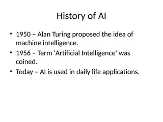 History of AI
• 1950 – Alan Turing proposed the idea of
machine intelligence.
• 1956 – Term 'Artificial Intelligence' was
coined.
• Today – AI is used in daily life applications.
 