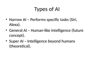 Types of AI
• Narrow AI – Performs specific tasks (Siri,
Alexa).
• General AI – Human-like intelligence (future
concept).
• Super AI – Intelligence beyond humans
(theoretical).
 