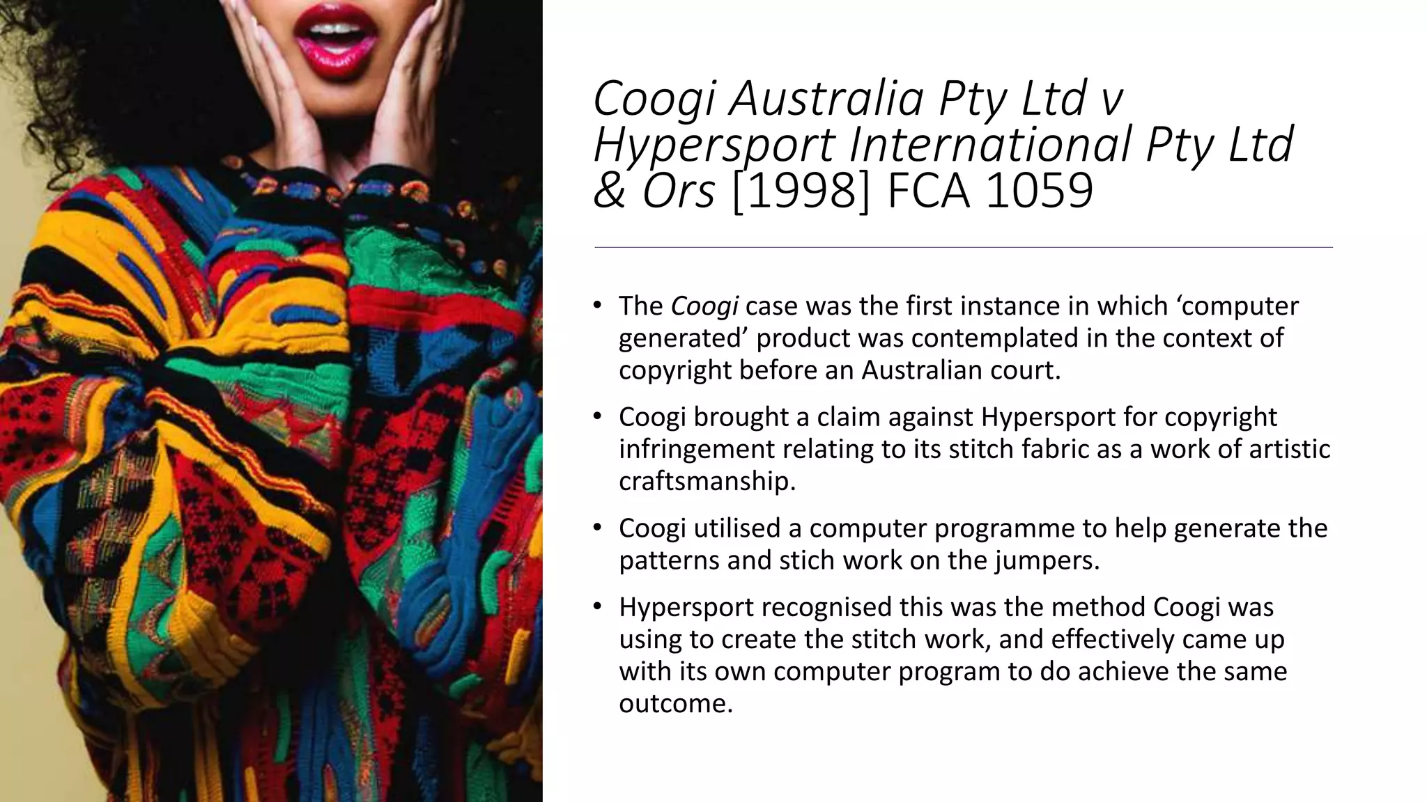 Coogi Australia Pty Ltd v
Hypersport International Pty Ltd
& Ors [1998] FCA 1059
• The Coogi case was the first instance in which ‘computer
generated’ product was contemplated in the context of
copyright before an Australian court.
• Coogi brought a claim against Hypersport for copyright
infringement relating to its stitch fabric as a work of artistic
craftsmanship.
• Coogi utilised a computer programme to help generate the
patterns and stich work on the jumpers.
• Hypersport recognised this was the method Coogi was
using to create the stitch work, and effectively came up
with its own computer program to do achieve the same
outcome.
 
