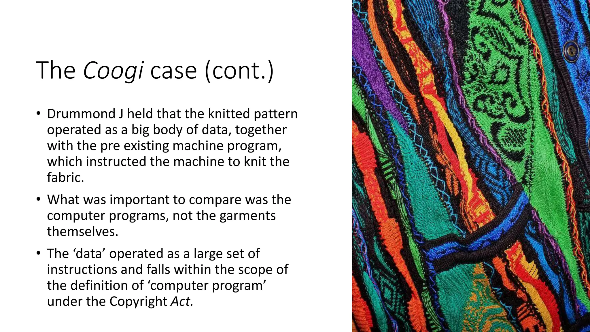 The Coogi case (cont.)
• Drummond J held that the knitted pattern
operated as a big body of data, together
with the pre existing machine program,
which instructed the machine to knit the
fabric.
• What was important to compare was the
computer programs, not the garments
themselves.
• The ‘data’ operated as a large set of
instructions and falls within the scope of
the definition of ‘computer program’
under the Copyright Act.
 