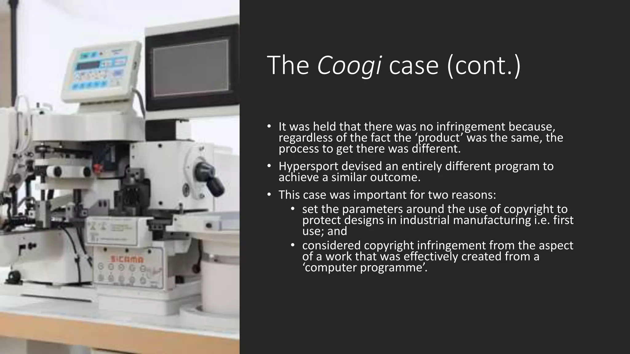 The Coogi case (cont.)
• It was held that there was no infringement because,
regardless of the fact the ‘product’ was the same, the
process to get there was different.
• Hypersport devised an entirely different program to
achieve a similar outcome.
• This case was important for two reasons:
• set the parameters around the use of copyright to
protect designs in industrial manufacturing i.e. first
use; and
• considered copyright infringement from the aspect
of a work that was effectively created from a
‘computer programme’.
 