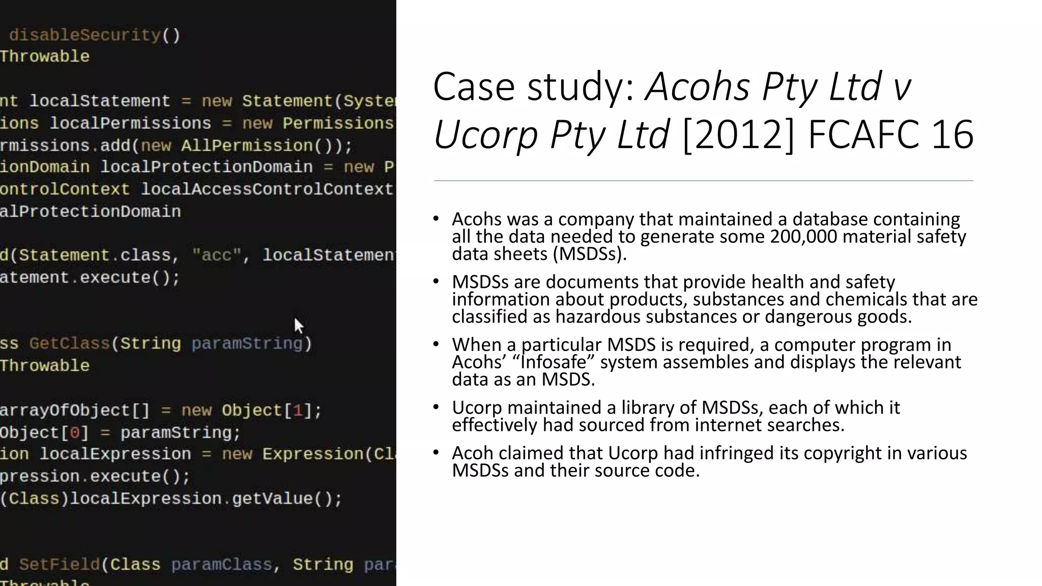 Case study: Acohs Pty Ltd v
Ucorp Pty Ltd [2012] FCAFC 16
• Acohs was a company that maintained a database containing
all the data needed to generate some 200,000 material safety
data sheets (MSDSs).
• MSDSs are documents that provide health and safety
information about products, substances and chemicals that are
classified as hazardous substances or dangerous goods.
• When a particular MSDS is required, a computer program in
Acohs’ “Infosafe” system assembles and displays the relevant
data as an MSDS.
• Ucorp maintained a library of MSDSs, each of which it
effectively had sourced from internet searches.
• Acoh claimed that Ucorp had infringed its copyright in various
MSDSs and their source code.
 