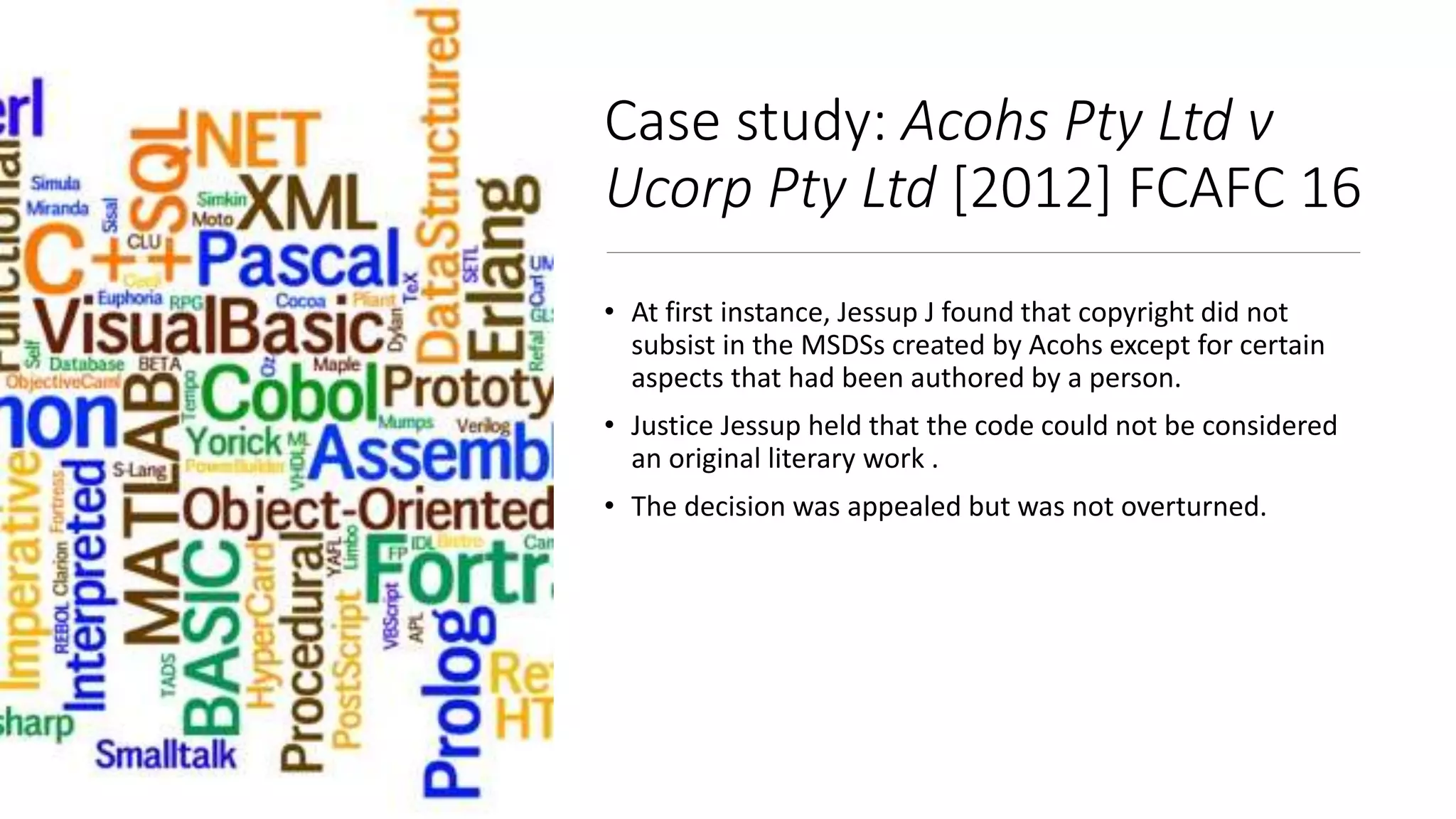 Case study: Acohs Pty Ltd v
Ucorp Pty Ltd [2012] FCAFC 16
• At first instance, Jessup J found that copyright did not
subsist in the MSDSs created by Acohs except for certain
aspects that had been authored by a person.
• Justice Jessup held that the code could not be considered
an original literary work .
• The decision was appealed but was not overturned.
 