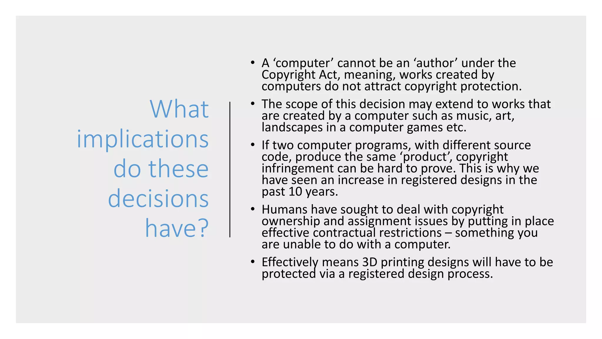 What
implications
do these
decisions
have?
• A ‘computer’ cannot be an ‘author’ under the
Copyright Act, meaning, works created by
computers do not attract copyright protection.
• The scope of this decision may extend to works that
are created by a computer such as music, art,
landscapes in a computer games etc.
• If two computer programs, with different source
code, produce the same ‘product’, copyright
infringement can be hard to prove. This is why we
have seen an increase in registered designs in the
past 10 years.
• Humans have sought to deal with copyright
ownership and assignment issues by putting in place
effective contractual restrictions – something you
are unable to do with a computer.
• Effectively means 3D printing designs will have to be
protected via a registered design process.
 