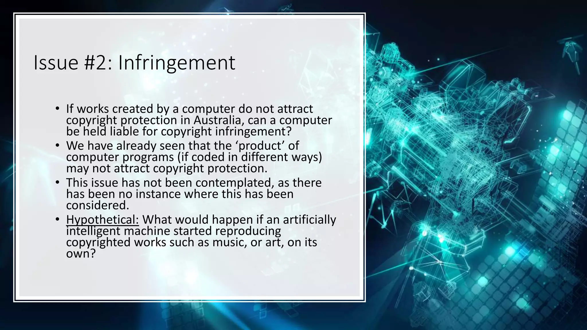 Issue #2: Infringement
• If works created by a computer do not attract
copyright protection in Australia, can a computer
be held liable for copyright infringement?
• We have already seen that the ‘product’ of
computer programs (if coded in different ways)
may not attract copyright protection.
• This issue has not been contemplated, as there
has been no instance where this has been
considered.
• Hypothetical: What would happen if an artificially
intelligent machine started reproducing
copyrighted works such as music, or art, on its
own?
 