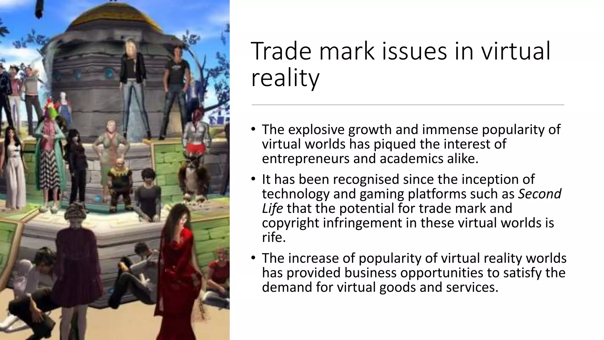 Trade mark issues in virtual
reality
• The explosive growth and immense popularity of
virtual worlds has piqued the interest of
entrepreneurs and academics alike.
• It has been recognised since the inception of
technology and gaming platforms such as Second
Life that the potential for trade mark and
copyright infringement in these virtual worlds is
rife.
• The increase of popularity of virtual reality worlds
has provided business opportunities to satisfy the
demand for virtual goods and services.
 