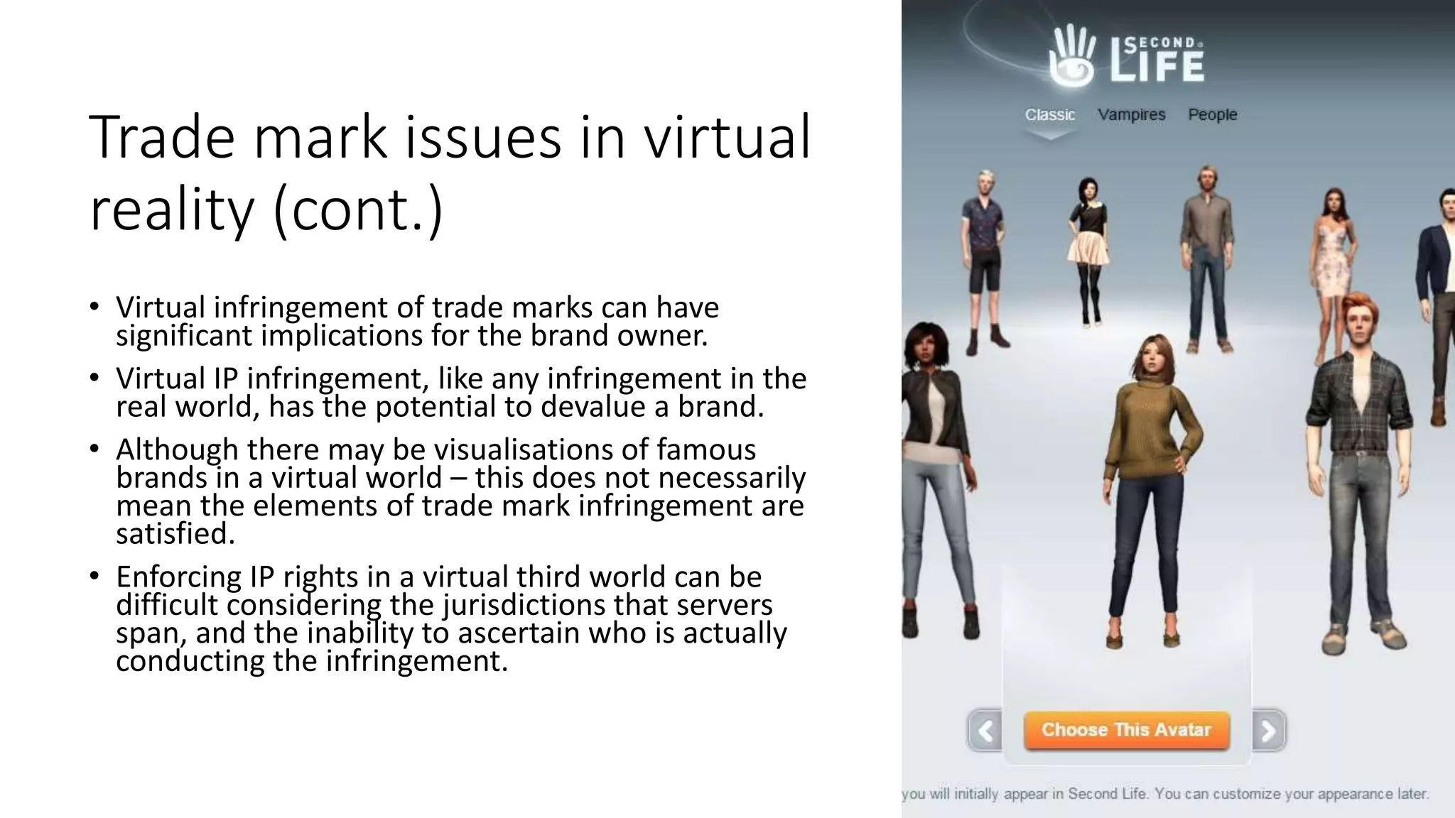 Trade mark issues in virtual
reality (cont.)
• Virtual infringement of trade marks can have
significant implications for the brand owner.
• Virtual IP infringement, like any infringement in the
real world, has the potential to devalue a brand.
• Although there may be visualisations of famous
brands in a virtual world – this does not necessarily
mean the elements of trade mark infringement are
satisfied.
• Enforcing IP rights in a virtual third world can be
difficult considering the jurisdictions that servers
span, and the inability to ascertain who is actually
conducting the infringement.
 