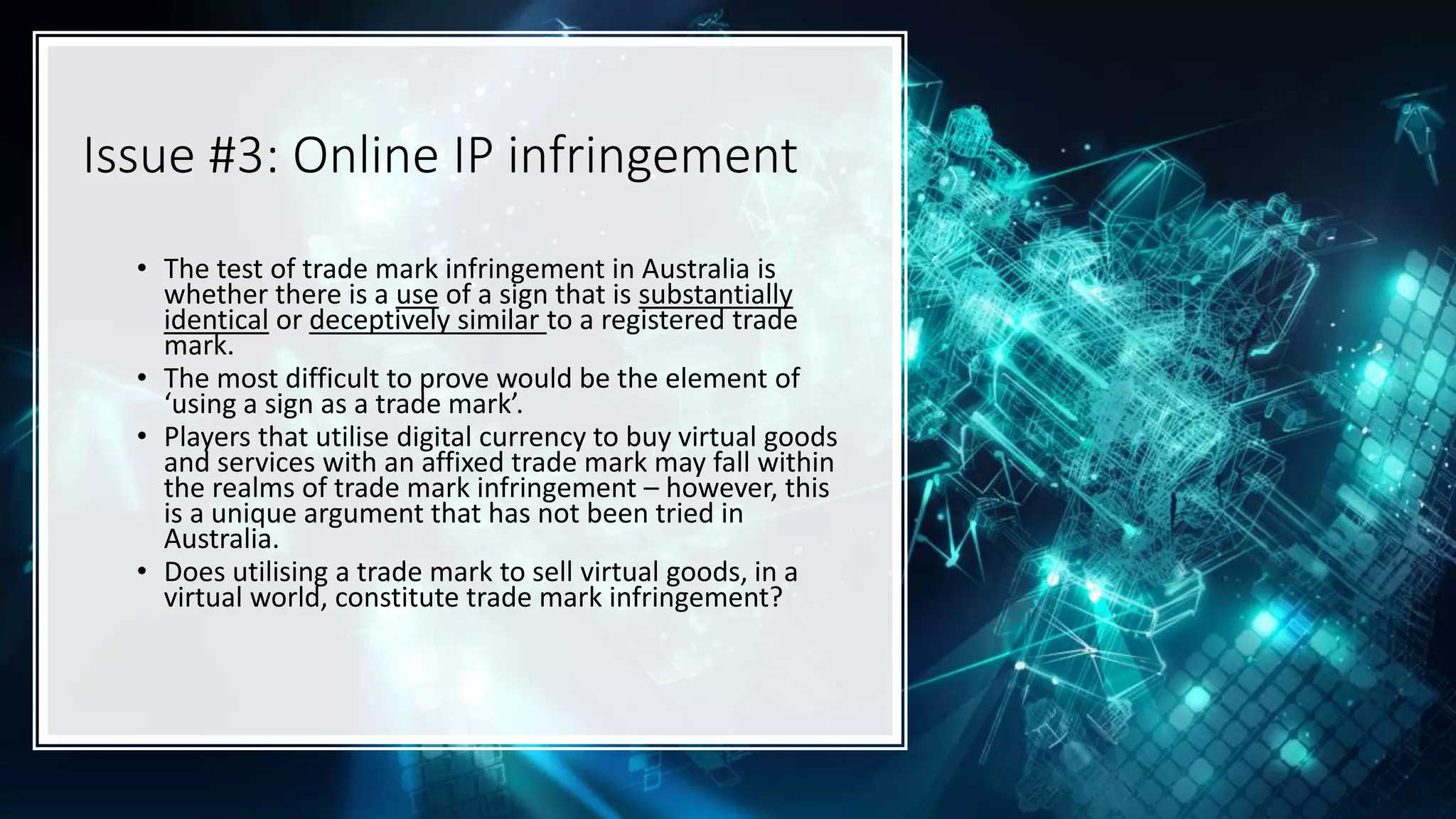 Issue #3: Online IP infringement
• The test of trade mark infringement in Australia is
whether there is a use of a sign that is substantially
identical or deceptively similar to a registered trade
mark.
• The most difficult to prove would be the element of
‘using a sign as a trade mark’.
• Players that utilise digital currency to buy virtual goods
and services with an affixed trade mark may fall within
the realms of trade mark infringement – however, this
is a unique argument that has not been tried in
Australia.
• Does utilising a trade mark to sell virtual goods, in a
virtual world, constitute trade mark infringement?
 