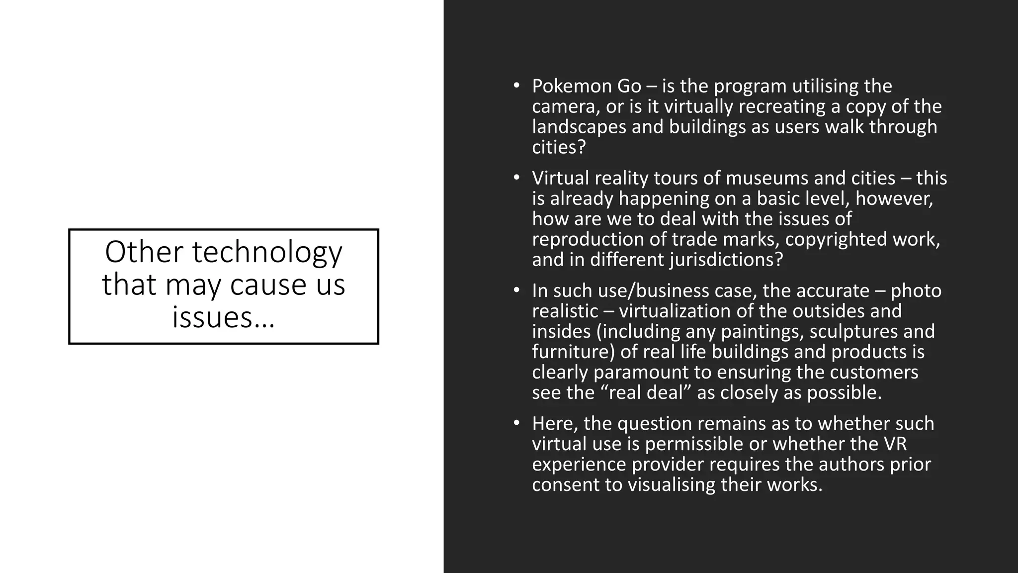 Other technology
that may cause us
issues…
• Pokemon Go – is the program utilising the
camera, or is it virtually recreating a copy of the
landscapes and buildings as users walk through
cities?
• Virtual reality tours of museums and cities – this
is already happening on a basic level, however,
how are we to deal with the issues of
reproduction of trade marks, copyrighted work,
and in different jurisdictions?
• In such use/business case, the accurate – photo
realistic – virtualization of the outsides and
insides (including any paintings, sculptures and
furniture) of real life buildings and products is
clearly paramount to ensuring the customers
see the “real deal” as closely as possible.
• Here, the question remains as to whether such
virtual use is permissible or whether the VR
experience provider requires the authors prior
consent to visualising their works.
 