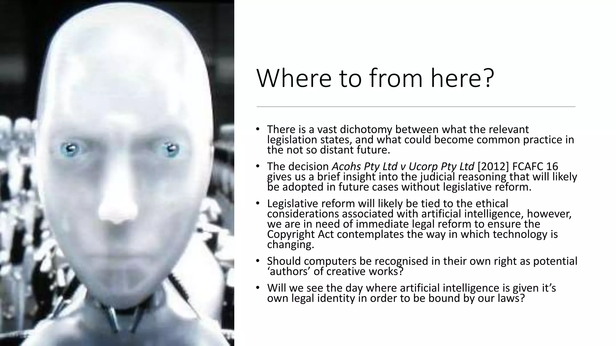 Where to from here?
• There is a vast dichotomy between what the relevant
legislation states, and what could become common practice in
the not so distant future.
• The decision Acohs Pty Ltd v Ucorp Pty Ltd [2012] FCAFC 16
gives us a brief insight into the judicial reasoning that will likely
be adopted in future cases without legislative reform.
• Legislative reform will likely be tied to the ethical
considerations associated with artificial intelligence, however,
we are in need of immediate legal reform to ensure the
Copyright Act contemplates the way in which technology is
changing.
• Should computers be recognised in their own right as potential
‘authors’ of creative works?
• Will we see the day where artificial intelligence is given it’s
own legal identity in order to be bound by our laws?
 