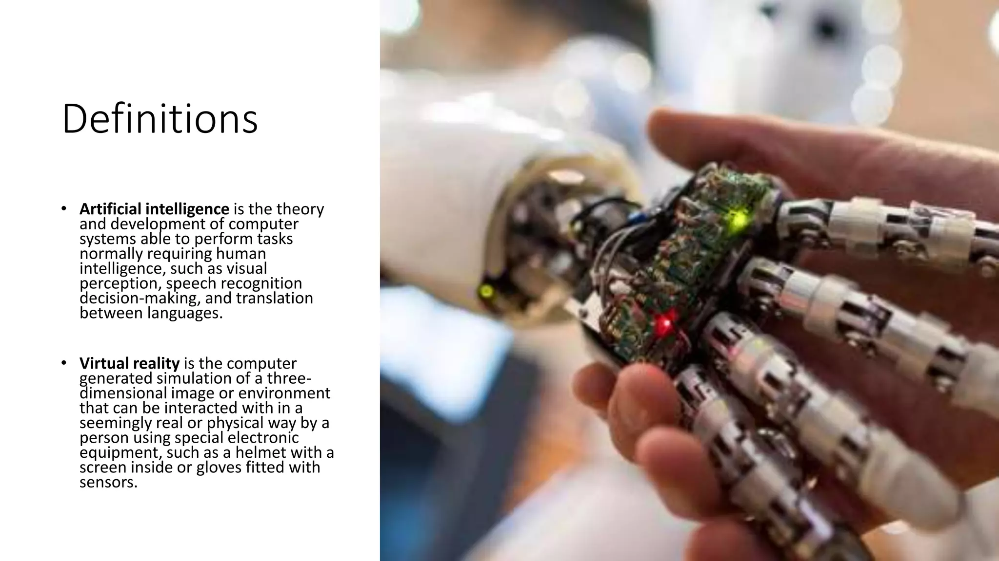 Definitions
• Artificial intelligence is the theory
and development of computer
systems able to perform tasks
normally requiring human
intelligence, such as visual
perception, speech recognition
decision-making, and translation
between languages.
• Virtual reality is the computer
generated simulation of a three-
dimensional image or environment
that can be interacted with in a
seemingly real or physical way by a
person using special electronic
equipment, such as a helmet with a
screen inside or gloves fitted with
sensors.
 