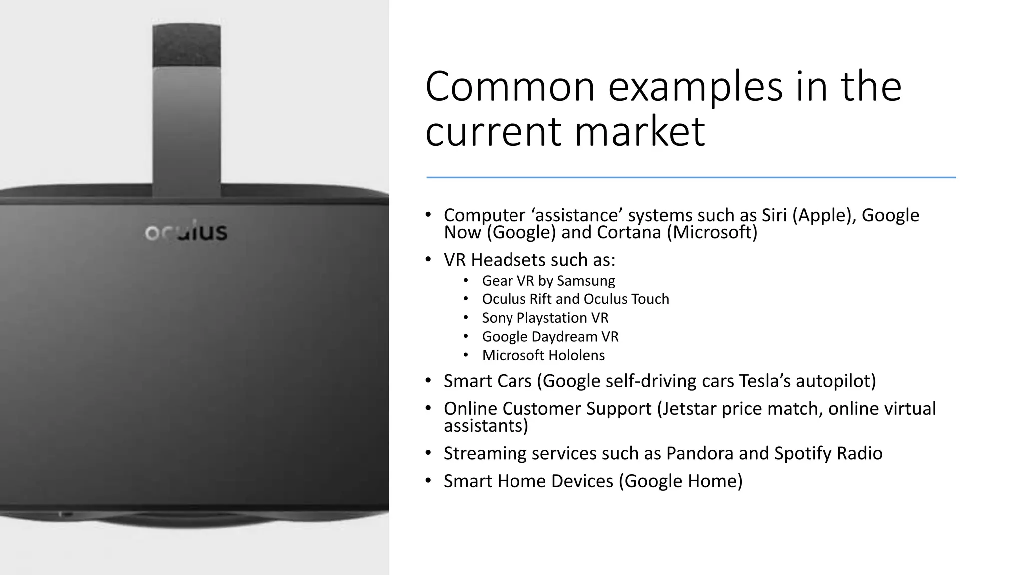 Common examples in the
current market
• Computer ‘assistance’ systems such as Siri (Apple), Google
Now (Google) and Cortana (Microsoft)
• VR Headsets such as:
• Gear VR by Samsung
• Oculus Rift and Oculus Touch
• Sony Playstation VR
• Google Daydream VR
• Microsoft Hololens
• Smart Cars (Google self-driving cars Tesla’s autopilot)
• Online Customer Support (Jetstar price match, online virtual
assistants)
• Streaming services such as Pandora and Spotify Radio
• Smart Home Devices (Google Home)
 
