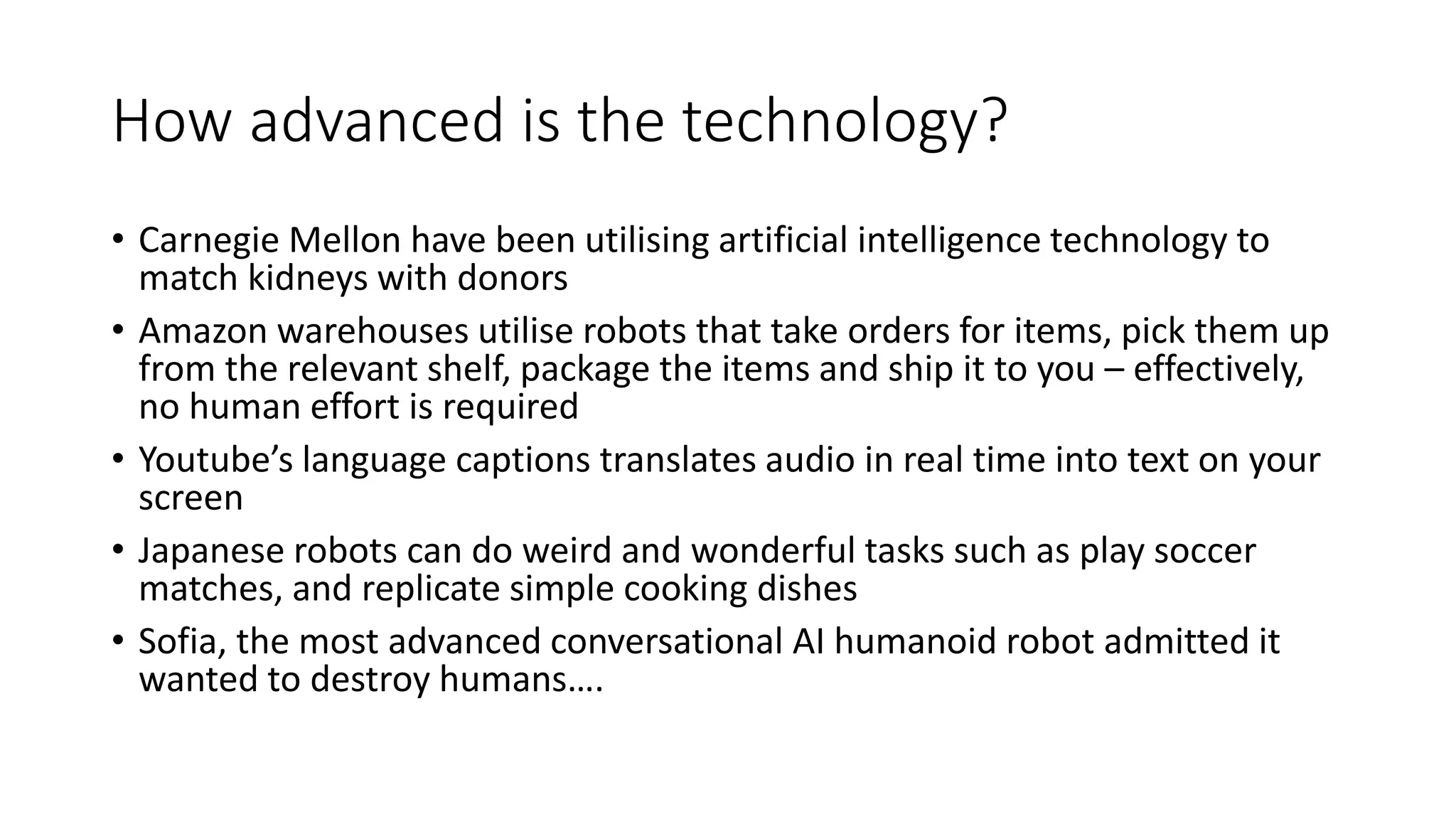 How advanced is the technology?
• Carnegie Mellon have been utilising artificial intelligence technology to
match kidneys with donors
• Amazon warehouses utilise robots that take orders for items, pick them up
from the relevant shelf, package the items and ship it to you – effectively,
no human effort is required
• Youtube’s language captions translates audio in real time into text on your
screen
• Japanese robots can do weird and wonderful tasks such as play soccer
matches, and replicate simple cooking dishes
• Sofia, the most advanced conversational AI humanoid robot admitted it
wanted to destroy humans….
 
