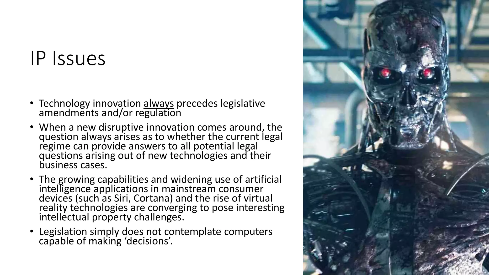 IP Issues
• Technology innovation always precedes legislative
amendments and/or regulation
• When a new disruptive innovation comes around, the
question always arises as to whether the current legal
regime can provide answers to all potential legal
questions arising out of new technologies and their
business cases.
• The growing capabilities and widening use of artificial
intelligence applications in mainstream consumer
devices (such as Siri, Cortana) and the rise of virtual
reality technologies are converging to pose interesting
intellectual property challenges.
• Legislation simply does not contemplate computers
capable of making ‘decisions’.
 