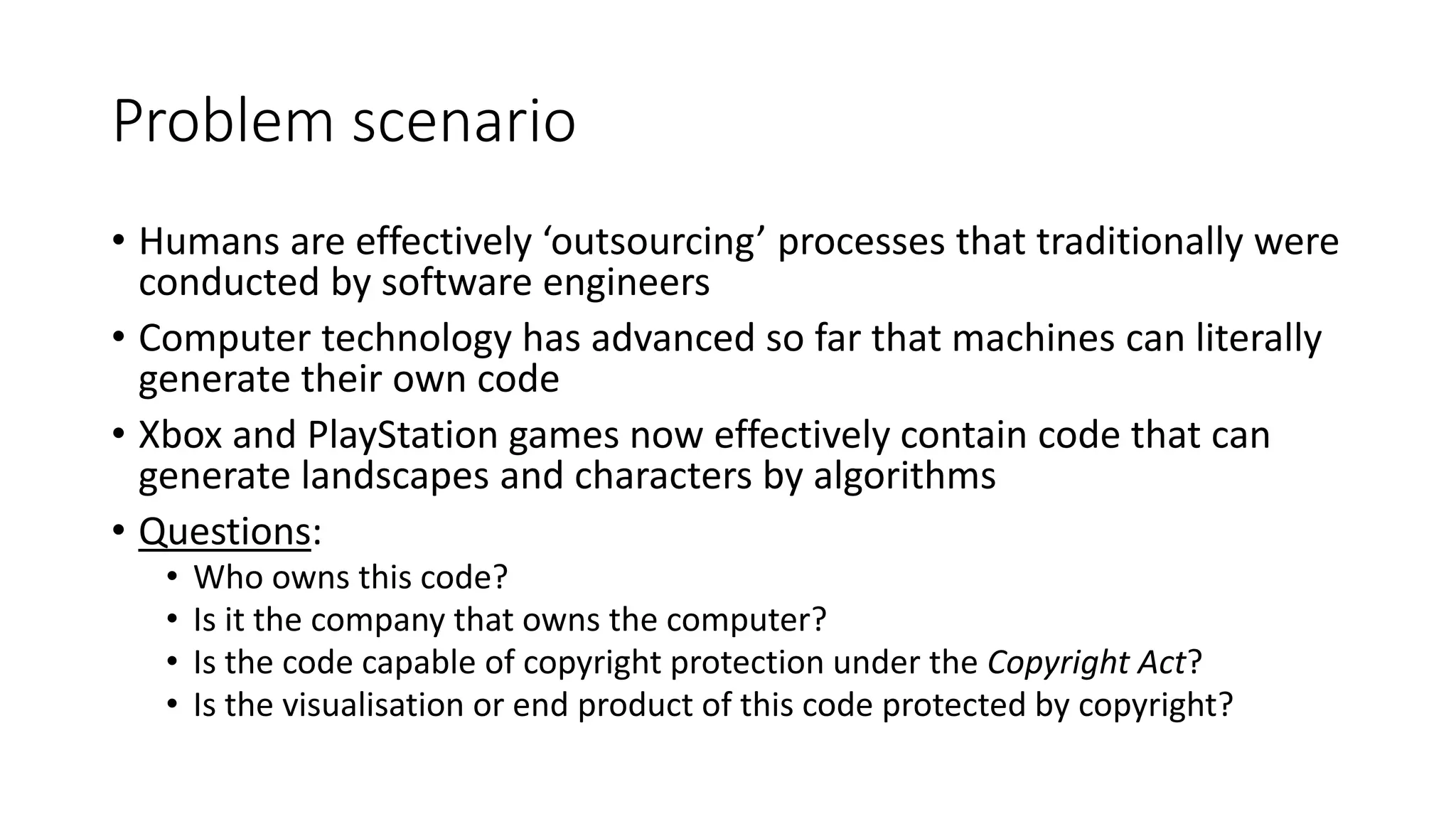 Problem scenario
• Humans are effectively ‘outsourcing’ processes that traditionally were
conducted by software engineers
• Computer technology has advanced so far that machines can literally
generate their own code
• Xbox and PlayStation games now effectively contain code that can
generate landscapes and characters by algorithms
• Questions:
• Who owns this code?
• Is it the company that owns the computer?
• Is the code capable of copyright protection under the Copyright Act?
• Is the visualisation or end product of this code protected by copyright?
 