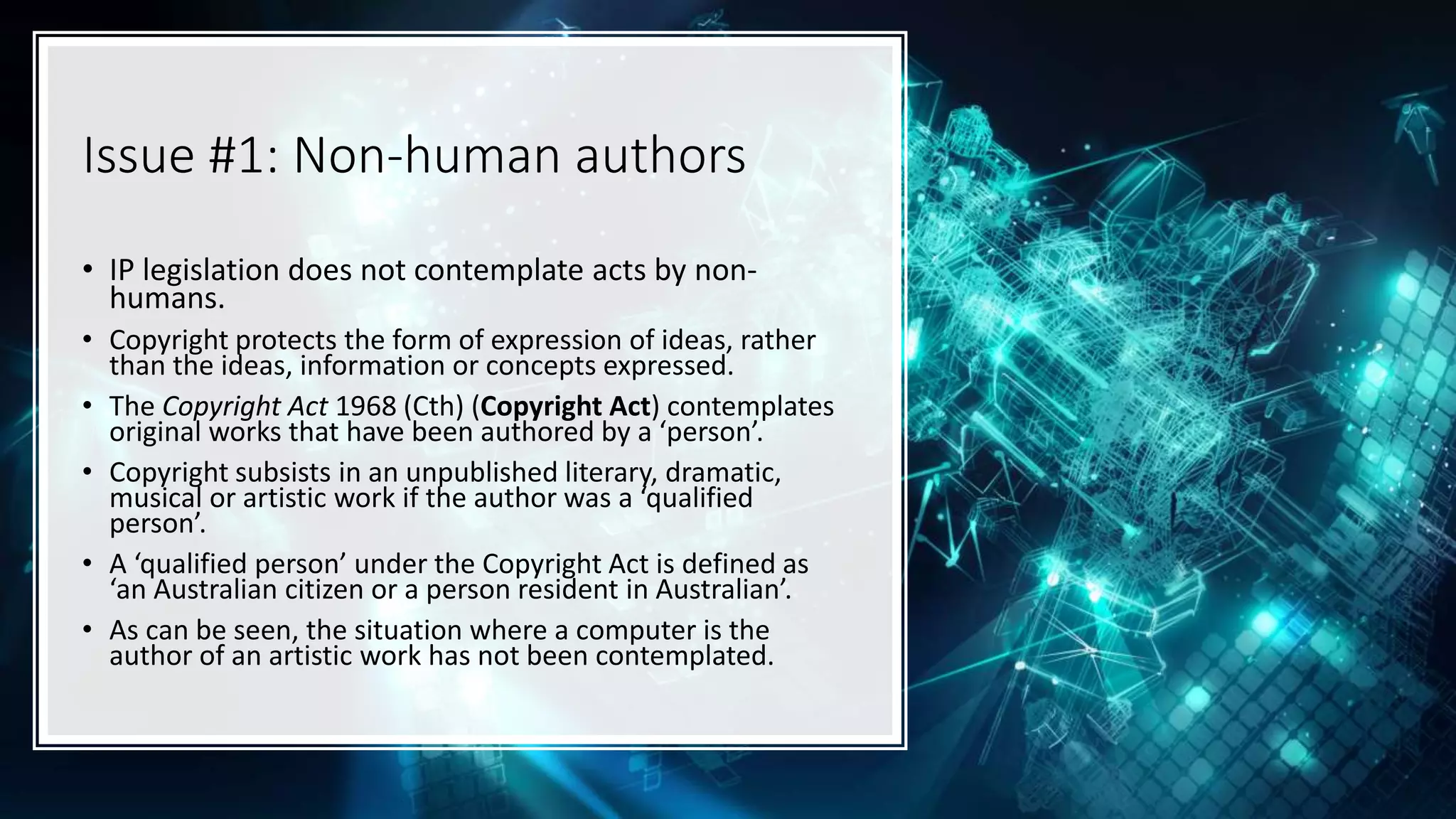 Issue #1: Non-human authors
• IP legislation does not contemplate acts by non-
humans.
• Copyright protects the form of expression of ideas, rather
than the ideas, information or concepts expressed.
• The Copyright Act 1968 (Cth) (Copyright Act) contemplates
original works that have been authored by a ‘person’.
• Copyright subsists in an unpublished literary, dramatic,
musical or artistic work if the author was a ‘qualified
person’.
• A ‘qualified person’ under the Copyright Act is defined as
‘an Australian citizen or a person resident in Australian’.
• As can be seen, the situation where a computer is the
author of an artistic work has not been contemplated.
 