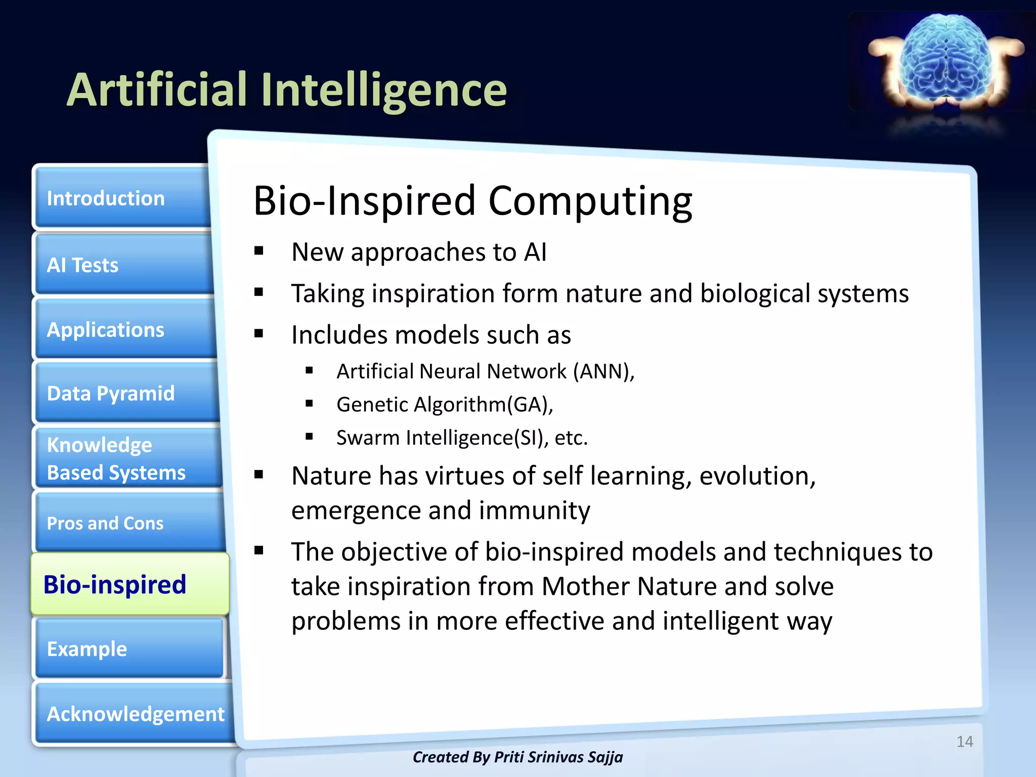 Artificial Intelligence
Introduction      Bio-Inspired Computing
AI Tests           New approaches to AI
                   Taking inspiration form nature and biological systems
Applications       Includes models such as
                       Artificial Neural Network (ANN),
Data Pyramid           Genetic Algorithm(GA),
Knowledge              Swarm Intelligence(SI), etc.
Based Systems      Nature has virtues of self learning, evolution,
Pros and Cons
                    emergence and immunity
                   The objective of bio-inspired models and techniques to
Bio-inspired
Bio-inspired        take inspiration from Mother Nature and solve
                    problems in more effective and intelligent way
Example

Acknowledgement
                                                                             14
                                 Created By Priti Srinivas Sajja
 