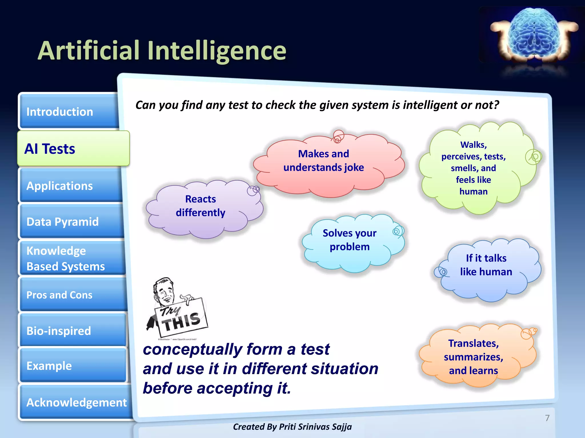 Artificial Intelligence
                  Can you find any test to check the given system is intelligent or not?
Introduction

                                                                                Walks,
AI Tests
AI Tests                                              Makes and             perceives, tests,
                                                    understands joke          smells, and
                                                                               feels like
Applications                                                                    human
                           Reacts
                         differently
Data Pyramid
                                                              Solves your
Knowledge                                                      problem
                                                                                  If it talks
Based Systems                                                                   like human

Pros and Cons


Bio-inspired
                                                                              Translates,
                   conceptually form a test                                  summarizes,
Example            and use it in different situation                          and learns
                   before accepting it.
Acknowledgement
                                                                                                7
                                       Created By Priti Srinivas Sajja
 