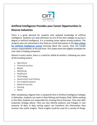 Artificial Intelligence Provides your Career Opportunities in
Diverse Industries
There is a great demand for students with updated knowledge of artificial
intelligence. Students can seek admission to one of the best colleges to pursue a
degree in artificial intelligence. It is a trending career option among students. The
students who are interested in this field can enroll themselves in the Best college
for Artificial Intelligence course. Learning about the course, they can handle
various responsibilities at the job front. This makes them the eligible candidate for
such roles in leading companies.
Almost in every sector, there is a need for skilled AI workers. Following are some
of the trending sectors:
● Agriculture
● Financial services
● Media
● Marketing
● Healthcare
● Technology
● Government and military
● IoT-enabled systems
● National security
● Gaming
● Retail
After completing a degree from a reputed B.Tech in Artificial Intelligence Colleges
in Dehradun, students can work in Data Mining and Analysis field. While working
in this field, students are responsible for creating future forecasts. They also offer
corporate strategy advice. They can also identify patterns and linkages in vast
amounts of data. A data mining expert can transform the information they
uncover into useful insights. These insights could be used for a variety of things,
 