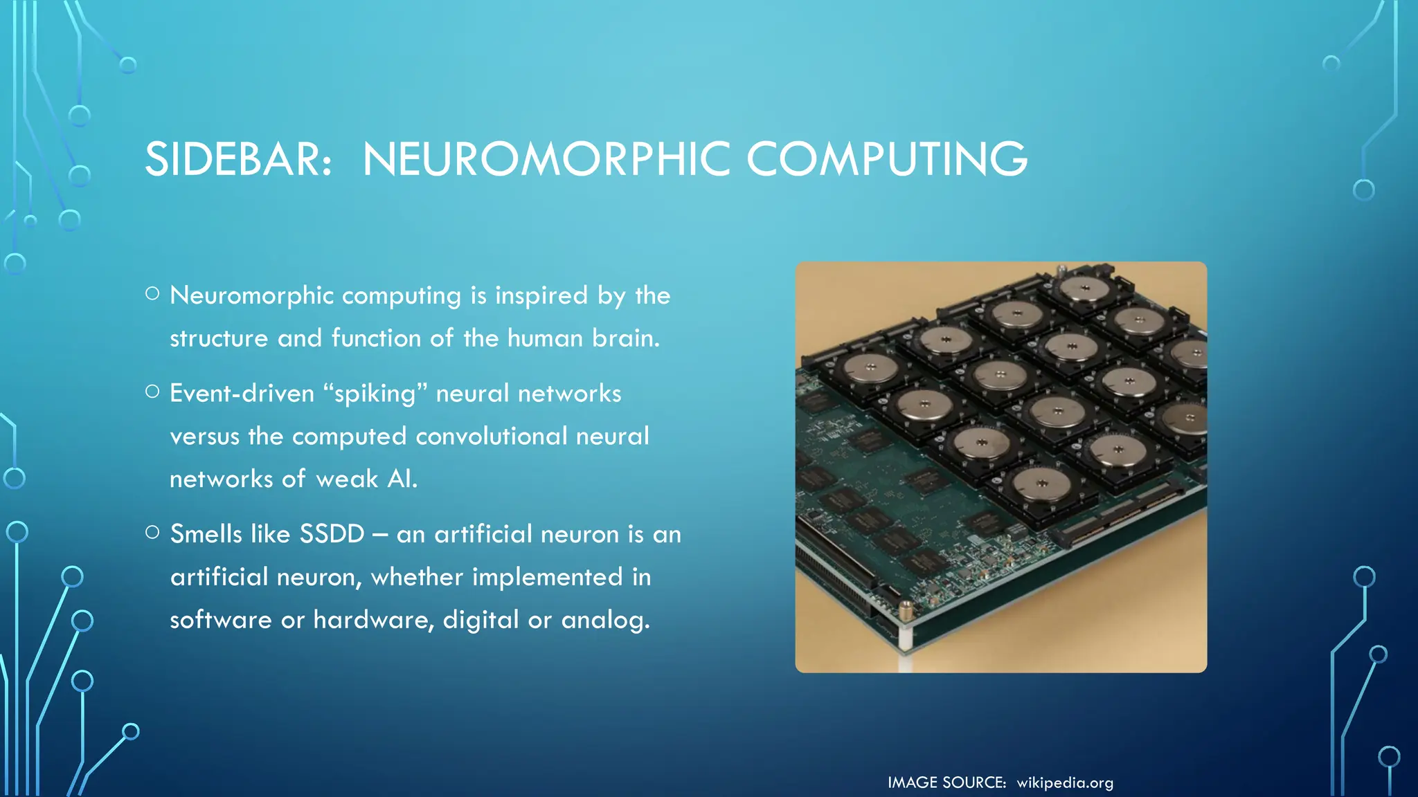 IMAGE SOURCE: wikipedia.org
SIDEBAR: NEUROMORPHIC COMPUTING
o Neuromorphic computing is inspired by the
structure and function of the human brain.
o Event-driven “spiking” neural networks
versus the computed convolutional neural
networks of weak AI.
o Smells like SSDD – an artificial neuron is an
artificial neuron, whether implemented in
software or hardware, digital or analog.
 