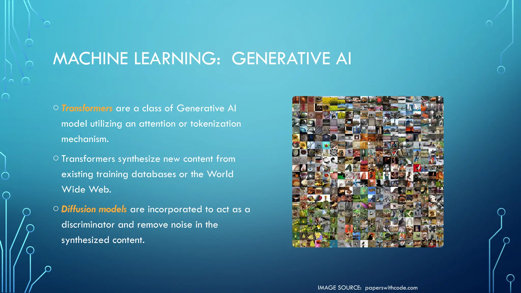 IMAGE SOURCE: paperswithcode.com
MACHINE LEARNING: GENERATIVE AI
o Transformers are a class of Generative AI
model utilizing an attention or tokenization
mechanism.
o Transformers synthesize new content from
existing training databases or the World
Wide Web.
o Diffusion models are incorporated to act as a
discriminator and remove noise in the
synthesized content.
 