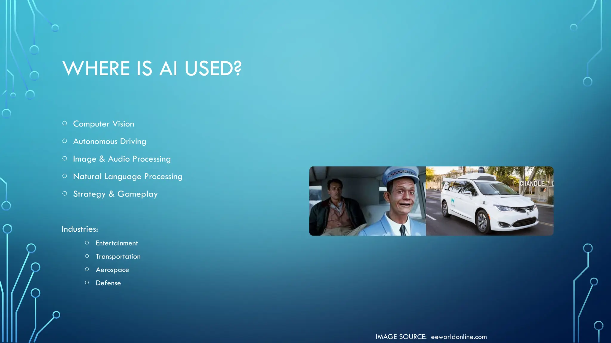 IMAGE SOURCE: eeworldonline.com
WHERE IS AI USED?
o Computer Vision
o Autonomous Driving
o Image & Audio Processing
o Natural Language Processing
o Strategy & Gameplay
Industries:
o Entertainment
o Transportation
o Aerospace
o Defense
 