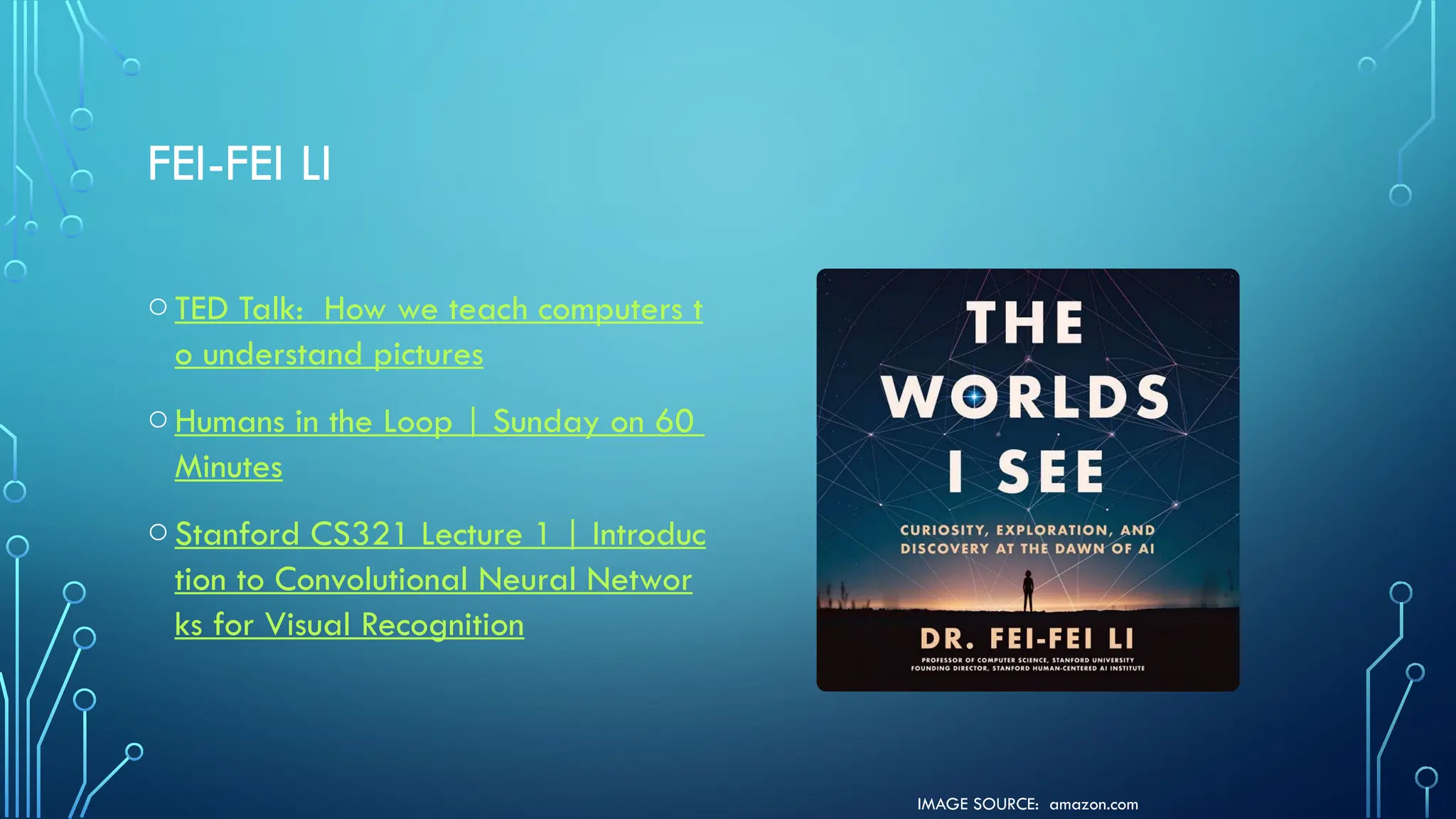 IMAGE SOURCE: amazon.com
FEI-FEI LI
oTED Talk: How we teach computers t
o understand pictures
oHumans in the Loop | Sunday on 60
Minutes
oStanford CS321 Lecture 1 | Introduc
tion to Convolutional Neural Networ
ks for Visual Recognition
 