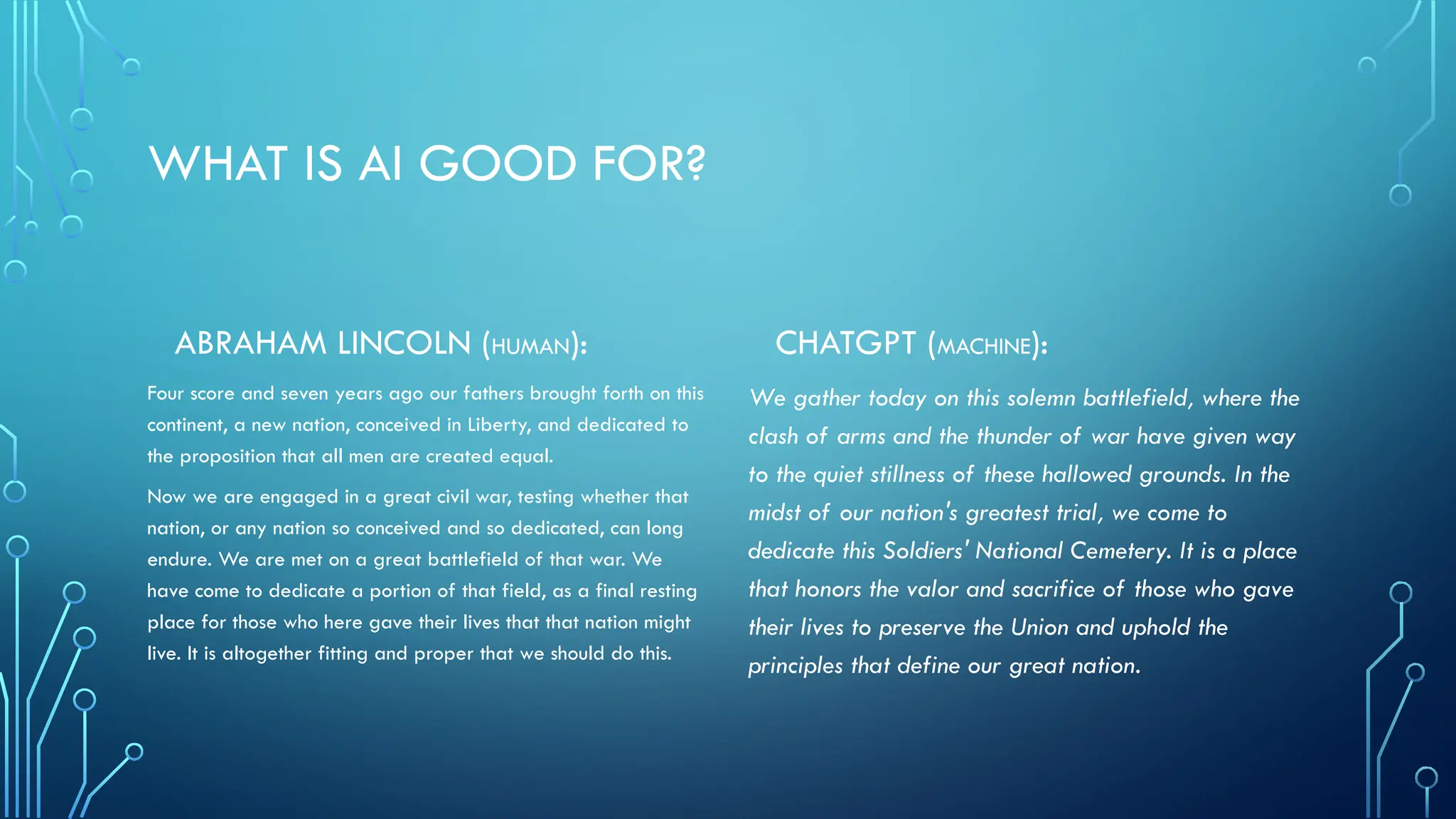WHAT IS AI GOOD FOR?
ABRAHAM LINCOLN (HUMAN):
Four score and seven years ago our fathers brought forth on this
continent, a new nation, conceived in Liberty, and dedicated to
the proposition that all men are created equal.
Now we are engaged in a great civil war, testing whether that
nation, or any nation so conceived and so dedicated, can long
endure. We are met on a great battlefield of that war. We
have come to dedicate a portion of that field, as a final resting
place for those who here gave their lives that that nation might
live. It is altogether fitting and proper that we should do this.
CHATGPT (MACHINE):
We gather today on this solemn battlefield, where the
clash of arms and the thunder of war have given way
to the quiet stillness of these hallowed grounds. In the
midst of our nation's greatest trial, we come to
dedicate this Soldiers' National Cemetery. It is a place
that honors the valor and sacrifice of those who gave
their lives to preserve the Union and uphold the
principles that define our great nation.
 