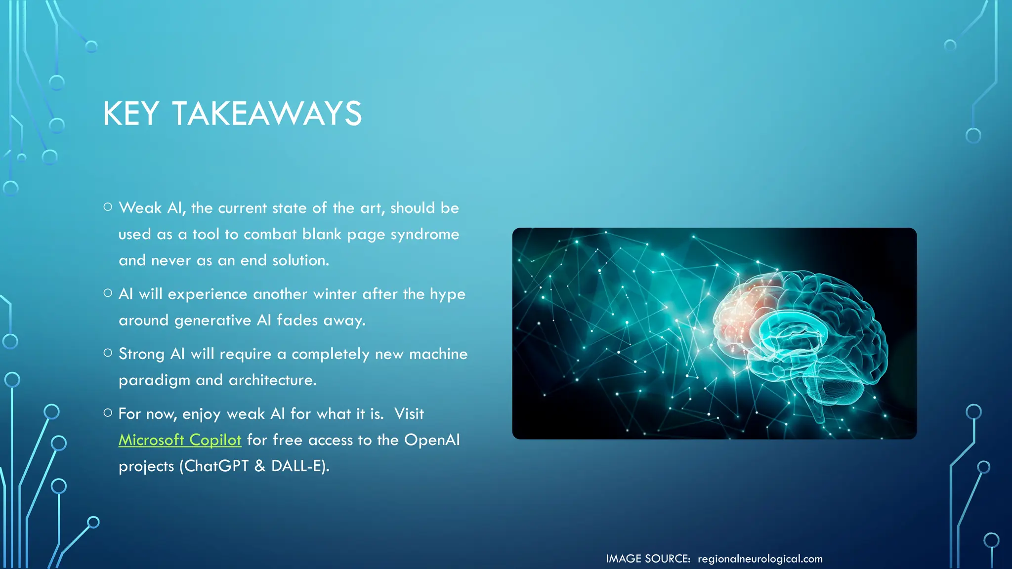 IMAGE SOURCE: regionalneurological.com
KEY TAKEAWAYS
o Weak AI, the current state of the art, should be
used as a tool to combat blank page syndrome
and never as an end solution.
o AI will experience another winter after the hype
around generative AI fades away.
o Strong AI will require a completely new machine
paradigm and architecture.
o For now, enjoy weak AI for what it is. Visit
Microsoft Copilot for free access to the OpenAI
projects (ChatGPT & DALL-E).
 