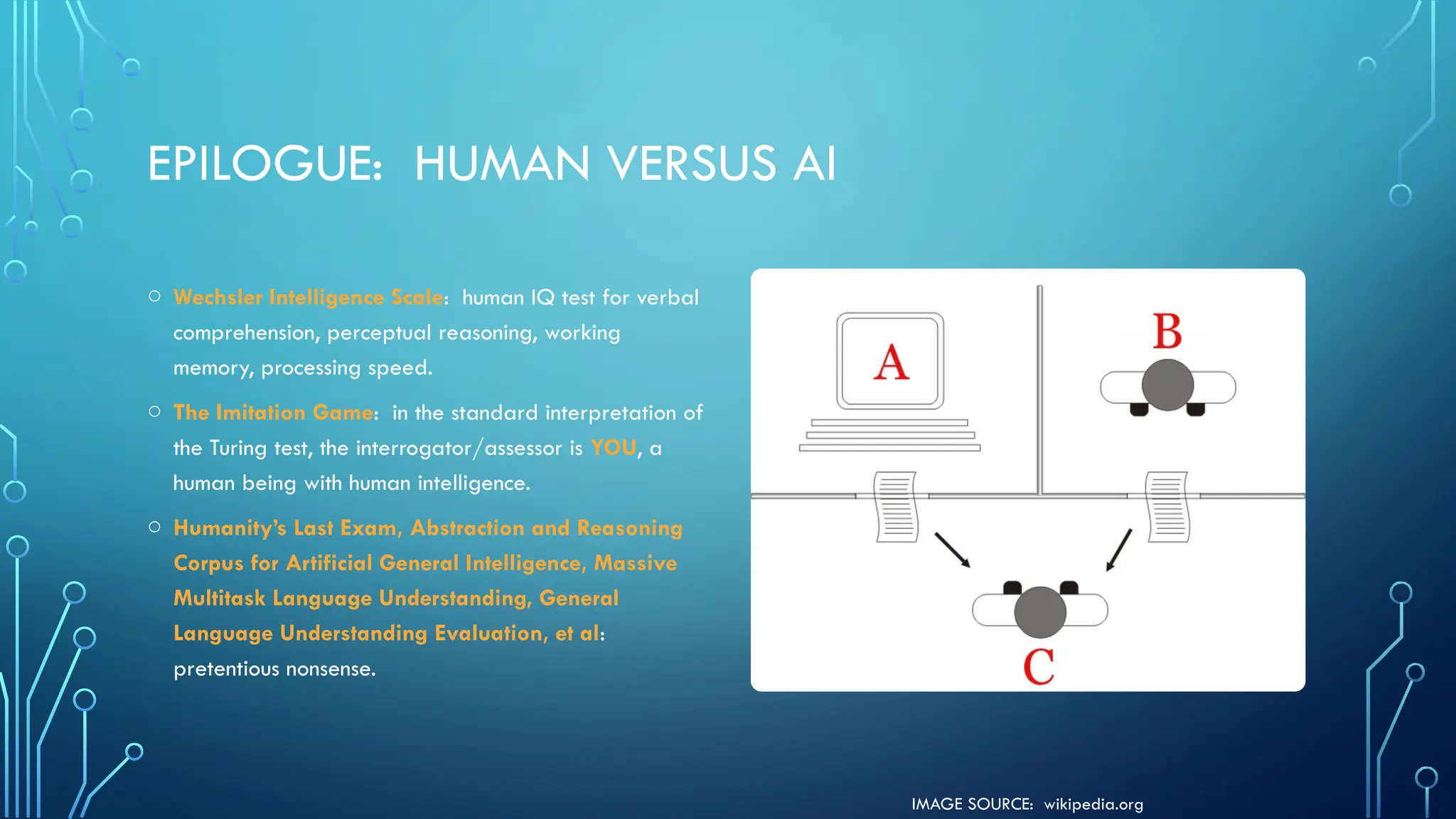 IMAGE SOURCE: wikipedia.org
EPILOGUE: HUMAN VERSUS AI
o Wechsler Intelligence Scale: human IQ test for verbal
comprehension, perceptual reasoning, working
memory, processing speed.
o The Imitation Game: in the standard interpretation of
the Turing test, the interrogator/assessor is YOU, a
human being with human intelligence.
o Humanity’s Last Exam, Abstraction and Reasoning
Corpus for Artificial General Intelligence, Massive
Multitask Language Understanding, General
Language Understanding Evaluation, et al:
pretentious nonsense.
 