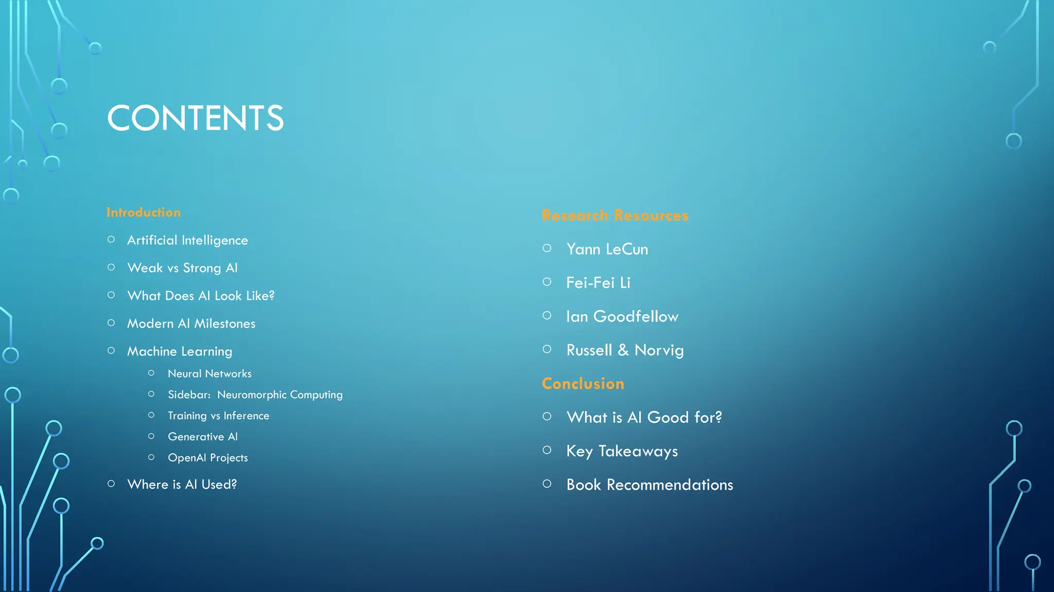 CONTENTS
Introduction
o Artificial Intelligence
o Weak vs Strong AI
o What Does AI Look Like?
o Modern AI Milestones
o Machine Learning
o Neural Networks
o Sidebar: Neuromorphic Computing
o Training vs Inference
o Generative AI
o OpenAI Projects
o Where is AI Used?
Research Resources
o Yann LeCun
o Fei-Fei Li
o Ian Goodfellow
o Russell & Norvig
Conclusion
o What is AI Good for?
o Key Takeaways
o Book Recommendations
 