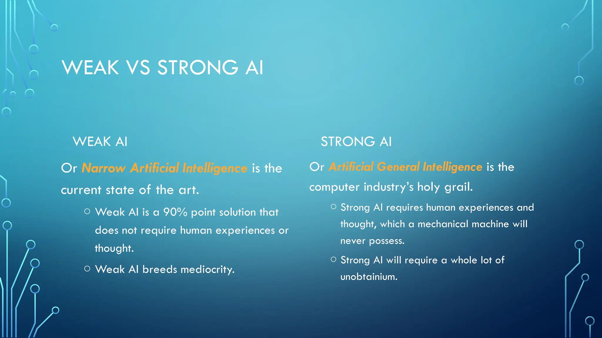 WEAK VS STRONG AI
WEAK AI
Or Narrow Artificial Intelligence is the
current state of the art.
o Weak AI is a 90% point solution that
does not require human experiences or
thought.
o Weak AI breeds mediocrity.
STRONG AI
Or Artificial General Intelligence is the
computer industry’s holy grail.
o Strong AI requires human experiences and
thought, which a mechanical machine will
never possess.
o Strong AI will require a whole lot of
unobtainium.
 