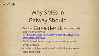 Why SMEs in
Galway Should
Consider It
• Traditional manual inspection methods are costly
and inconsistent to
Artificial Intelligence Quality Control Software De
velopment Services
• SMEs face tighter margins and must optimize
every process
• AI offers high precision and scalability at a lower
long-term cost
 