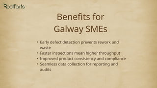 Benefits for
Galway SMEs
• Early defect detection prevents rework and
waste
• Faster inspections mean higher throughput
• Improved product consistency and compliance
• Seamless data collection for reporting and
audits
 