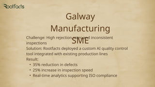 Galway
Manufacturing
SME
Challenge: High rejection rates and inconsistent
inspections
Solution: Rootfacts deployed a custom AI quality control
tool integrated with existing production lines
Result:
• 35% reduction in defects
• 25% increase in inspection speed
• Real-time analytics supporting ISO compliance
 