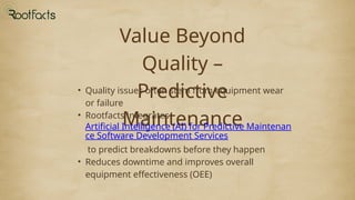 Value Beyond
Quality –
Predictive
Maintenance
• Quality issues often stem from equipment wear
or failure
• Rootfacts integrates
Artificial Intelligence (AI) for Predictive Maintenan
ce Software Development Services
to predict breakdowns before they happen
• Reduces downtime and improves overall
equipment effectiveness (OEE)
 