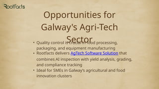 Opportunities for
Galway's Agri-Tech
Sector
• Quality control is crucial in food processing,
packaging, and equipment manufacturing
• Rootfacts delivers AgTech Software Solution that
combines AI inspection with yield analysis, grading,
and compliance tracking
• Ideal for SMEs in Galway’s agricultural and food
innovation clusters
 