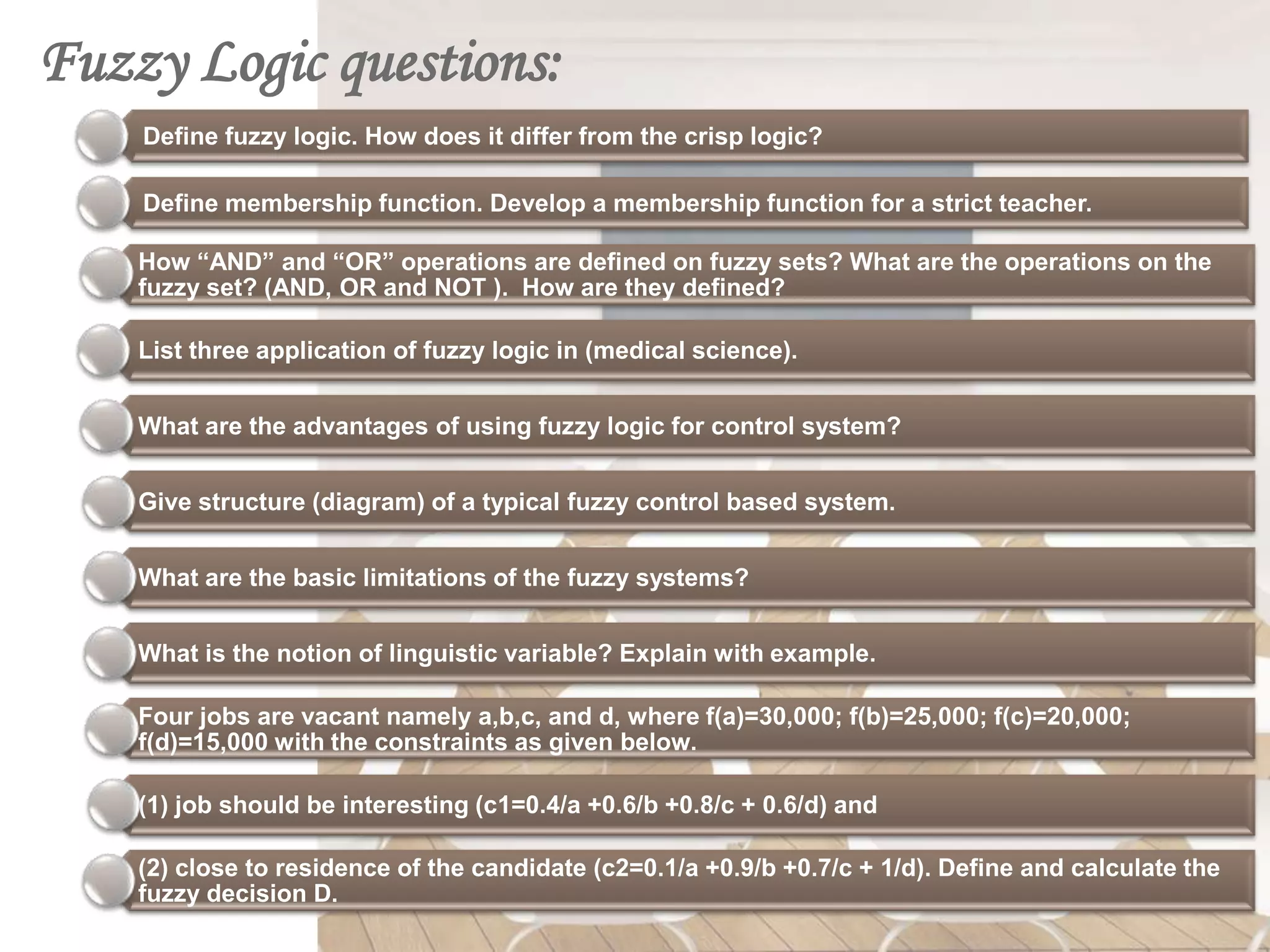 Fuzzy Logic questions:
    Define fuzzy logic. How does it differ from the crisp logic?

    Define membership function. Develop a membership function for a strict teacher.

    How “AND” and “OR” operations are defined on fuzzy sets? What are the operations on the
    fuzzy set? (AND, OR and NOT ). How are they defined?

    List three application of fuzzy logic in (medical science).


    What are the advantages of using fuzzy logic for control system?


    Give structure (diagram) of a typical fuzzy control based system.


    What are the basic limitations of the fuzzy systems?


    What is the notion of linguistic variable? Explain with example.

    Four jobs are vacant namely a,b,c, and d, where f(a)=30,000; f(b)=25,000; f(c)=20,000;
    f(d)=15,000 with the constraints as given below.

    (1) job should be interesting (c1=0.4/a +0.6/b +0.8/c + 0.6/d) and

    (2) close to residence of the candidate (c2=0.1/a +0.9/b +0.7/c + 1/d). Define and calculate the
    fuzzy decision D.
 