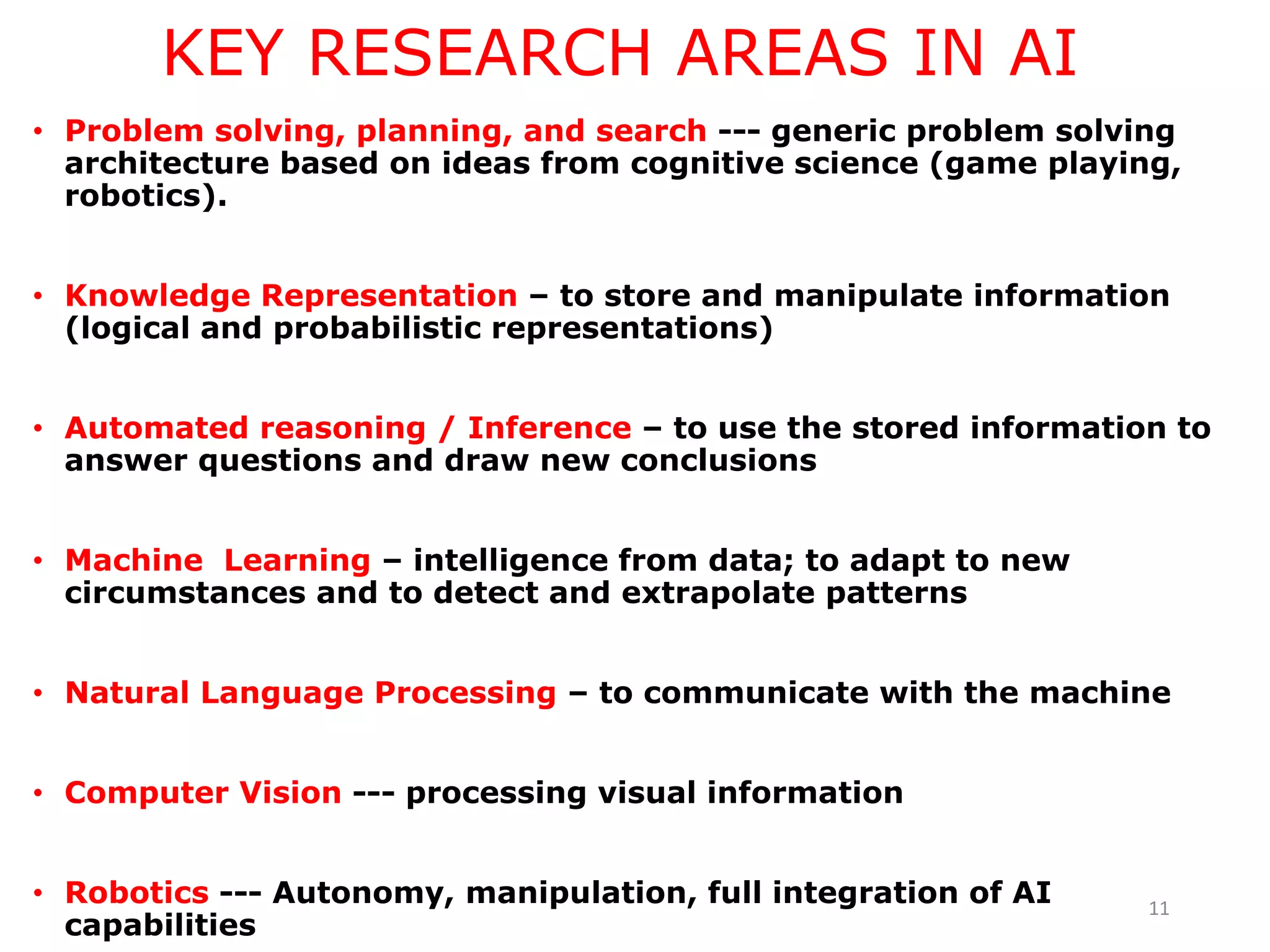 KEY RESEARCH AREAS IN AI
• Problem solving, planning, and search --- generic problem solving
architecture based on ideas from cognitive science (game playing,
robotics).
• Knowledge Representation – to store and manipulate information
(logical and probabilistic representations)
• Automated reasoning / Inference – to use the stored information to
answer questions and draw new conclusions
• Machine Learning – intelligence from data; to adapt to new
circumstances and to detect and extrapolate patterns
• Natural Language Processing – to communicate with the machine
• Computer Vision --- processing visual information
• Robotics --- Autonomy, manipulation, full integration of AI
capabilities
11
 